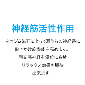 神経筋活性作用　ネオジム磁石によって耳裏の神経系に働きかけ、筋機能を高めます。副交感神経を優位にさせ、リラックス効果も期待出来ます。