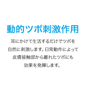 動的ツボ刺激作用　耳にかけて生活するだけでツボを自然に刺激します。日常動作によって皮膚接触部から離れたツボにも効果を発揮します。