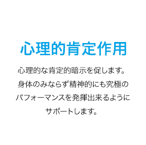 心理的肯定作用　心理的な肯定的暗示を促します。身体のみならず精神的にも究極のパフォーマンスを発揮出来るようにサポートします。